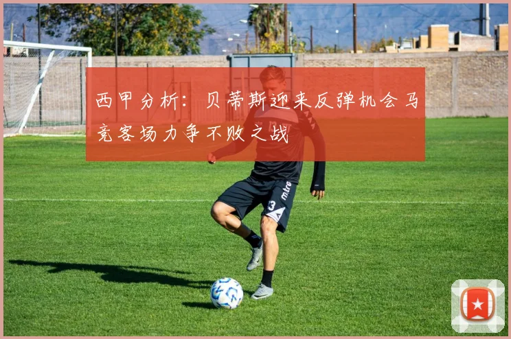 西甲分析：贝蒂斯迎来反弹机会马竞客场力争不败之战