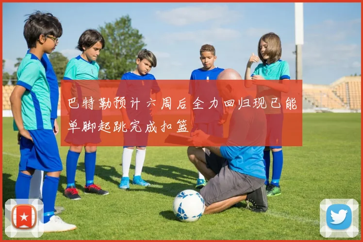 巴特勒预计六周后全力回归现已能单脚起跳完成扣篮