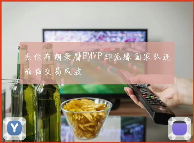 杰伦布朗荣膺FMVP却无缘国家队还面临交易风波
