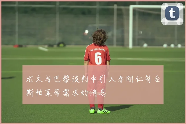 尤文与巴黎谈判中引入李刚仁符合斯帕莱蒂需求的消息