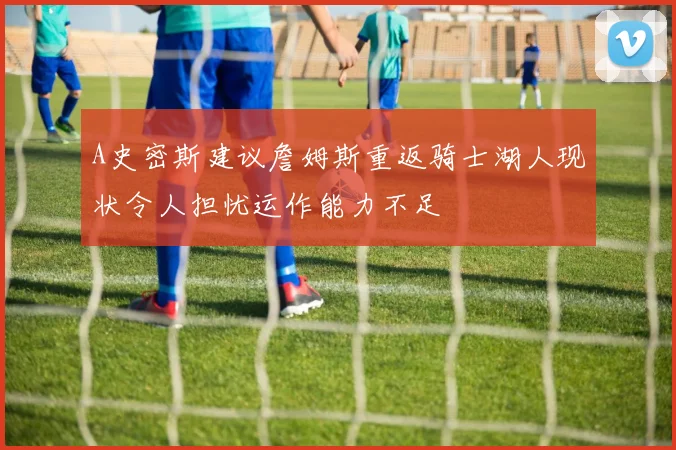 A史密斯建议詹姆斯重返骑士湖人现状令人担忧运作能力不足