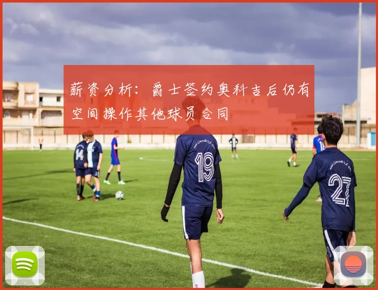 薪资分析：爵士签约奥科吉后仍有空间操作其他球员合同