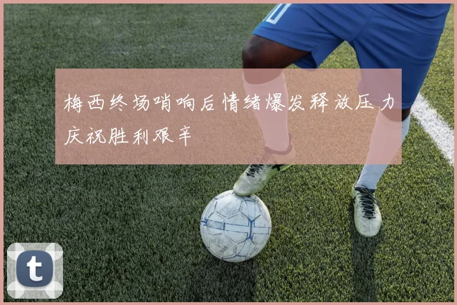 梅西终场哨响后情绪爆发释放压力庆祝胜利艰辛