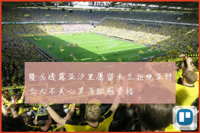 隆戈透露亚沙里愿留米兰拒绝亚特兰大不关心罗马欧冠资格