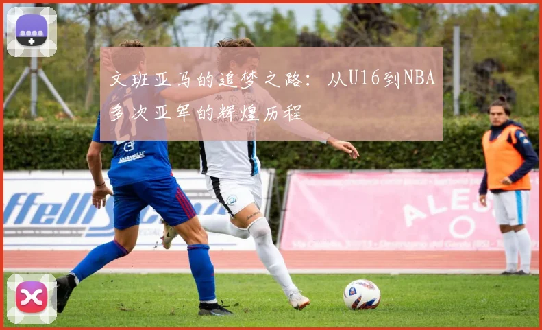 文班亚马的追梦之路：从U16到NBA多次亚军的辉煌历程