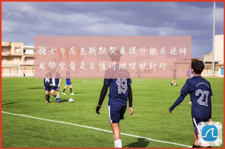 骑士与尼克斯默契度提升能否逆转局势登哥是否值得继续被针对