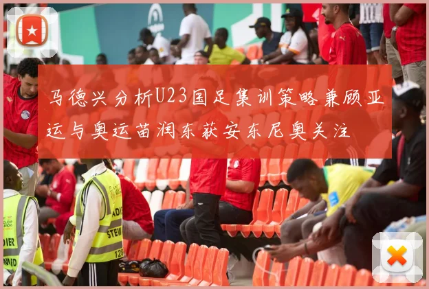 马德兴分析U23国足集训策略兼顾亚运与奥运苗润东获安东尼奥关注